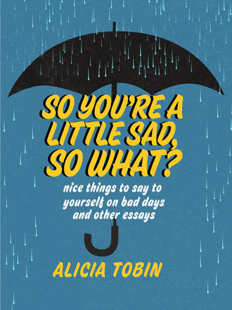 So You're a Little Sad, So What? - Nice Things to Say to Yourself on Bad Days and Other Essays